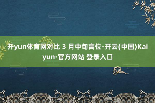开yun体育网对比 3 月中旬高位-开云(中国)Kaiyun·官方网站 登录入口