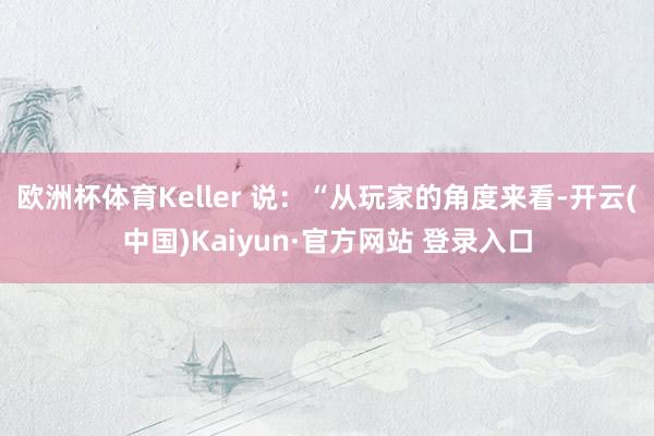 欧洲杯体育Keller 说：“从玩家的角度来看-开云(中国)Kaiyun·官方网站 登录入口