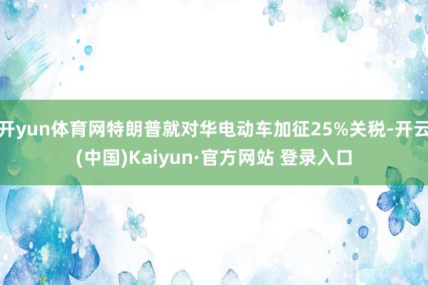 开yun体育网特朗普就对华电动车加征25%关税-开云(中国)Kaiyun·官方网站 登录入口