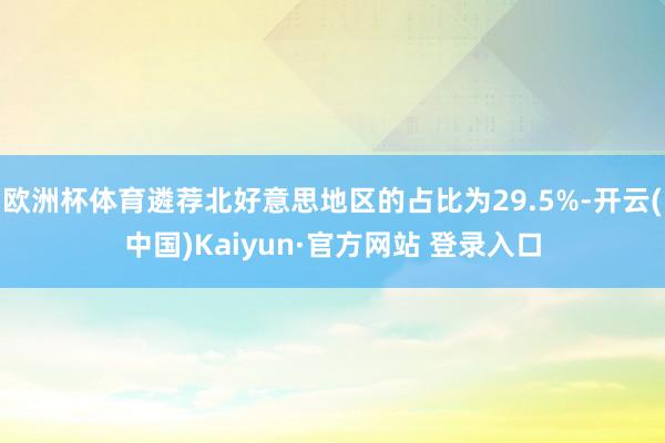 欧洲杯体育遴荐北好意思地区的占比为29.5%-开云(中国)Kaiyun·官方网站 登录入口