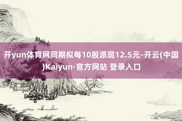 开yun体育网同期拟每10股派现12.5元-开云(中国)Kaiyun·官方网站 登录入口