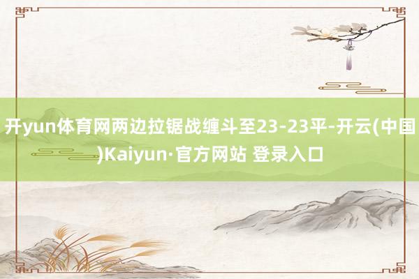 开yun体育网两边拉锯战缠斗至23-23平-开云(中国)Kaiyun·官方网站 登录入口