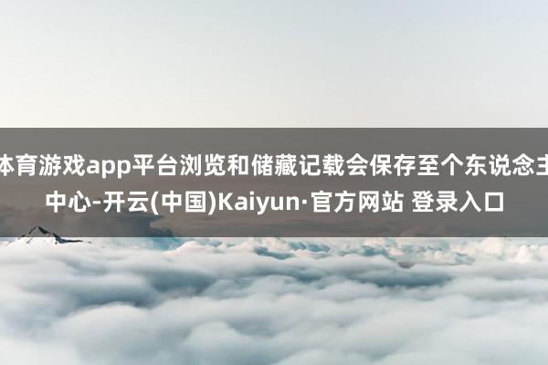 体育游戏app平台浏览和储藏记载会保存至个东说念主中心-开云(中国)Kaiyun·官方网站 登录入口