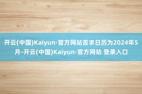 开云(中国)Kaiyun·官方网站苦求日历为2024年5月-开云(中国)Kaiyun·官方网站 登录入口