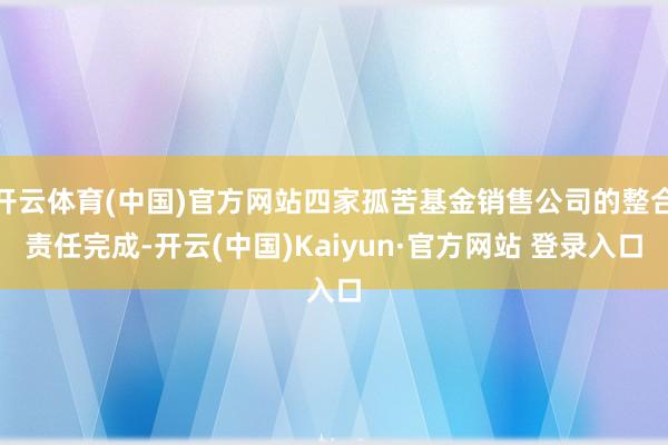开云体育(中国)官方网站四家孤苦基金销售公司的整合责任完成-开云(中国)Kaiyun·官方网站 登录入口