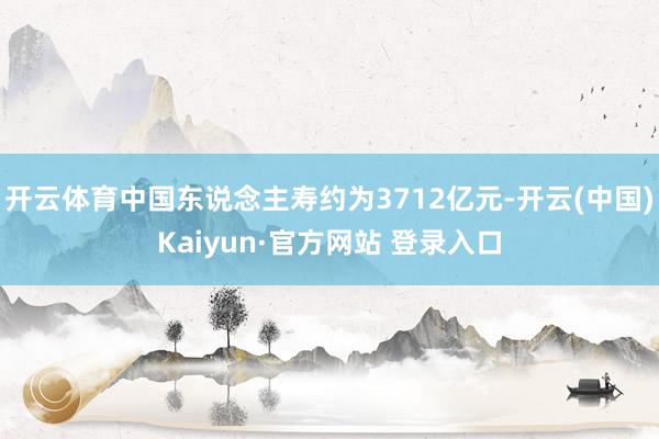 开云体育中国东说念主寿约为3712亿元-开云(中国)Kaiyun·官方网站 登录入口