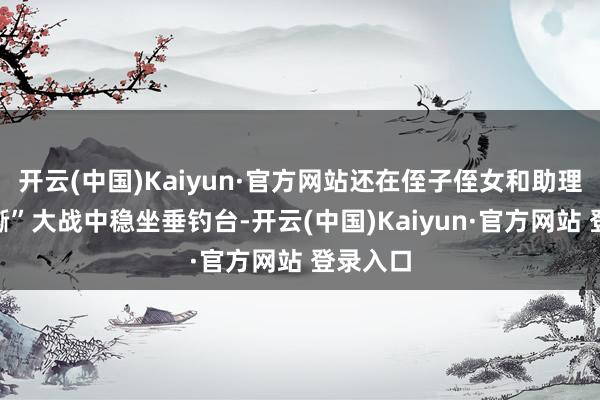 开云(中国)Kaiyun·官方网站还在侄子侄女和助理的“互撕”大战中稳坐垂钓台-开云(中国)Kaiyun·官方网站 登录入口