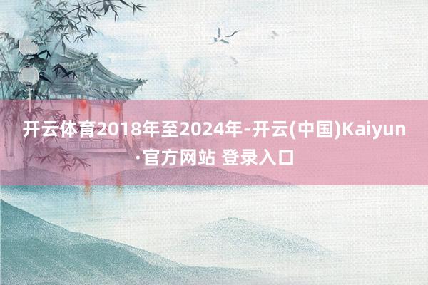 开云体育2018年至2024年-开云(中国)Kaiyun·官方网站 登录入口