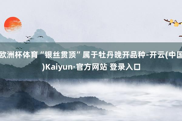 欧洲杯体育“银丝贯顶”属于牡丹晚开品种-开云(中国)Kaiyun·官方网站 登录入口
