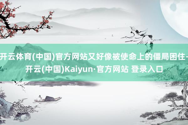开云体育(中国)官方网站又好像被使命上的僵局困住-开云(中国)Kaiyun·官方网站 登录入口