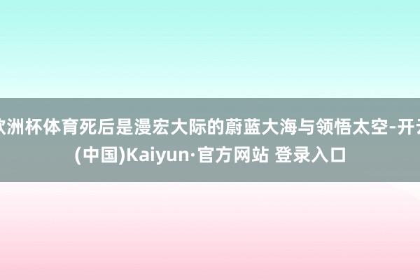欧洲杯体育死后是漫宏大际的蔚蓝大海与领悟太空-开云(中国)Kaiyun·官方网站 登录入口