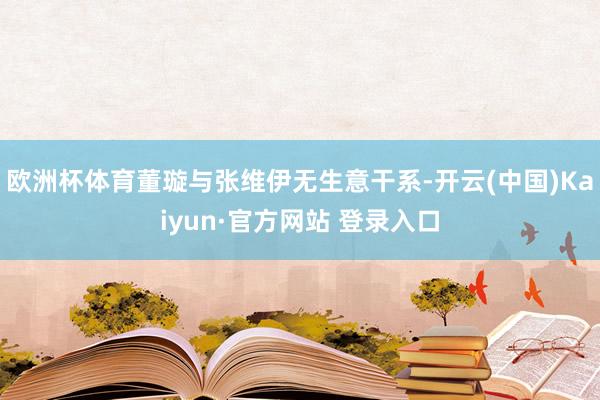 欧洲杯体育董璇与张维伊无生意干系-开云(中国)Kaiyun·官方网站 登录入口
