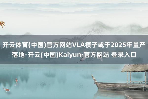 开云体育(中国)官方网站VLA模子或于2025年量产落地-开云(中国)Kaiyun·官方网站 登录入口