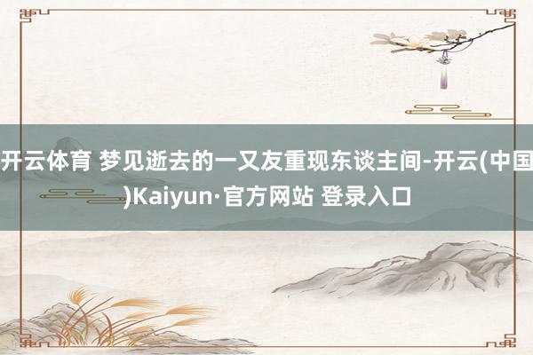 开云体育 梦见逝去的一又友重现东谈主间-开云(中国)Kaiyun·官方网站 登录入口