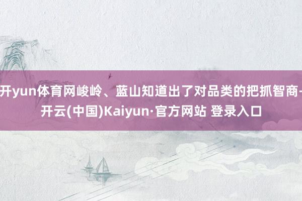 开yun体育网峻岭、蓝山知道出了对品类的把抓智商-开云(中国)Kaiyun·官方网站 登录入口