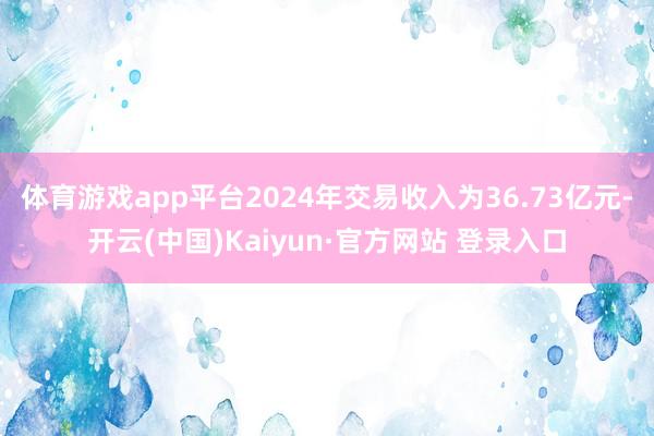 体育游戏app平台2024年交易收入为36.73亿元-开云(中国)Kaiyun·官方网站 登录入口