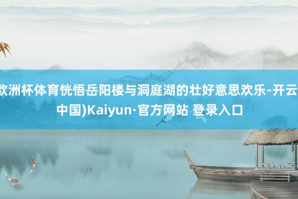欧洲杯体育恍悟岳阳楼与洞庭湖的壮好意思欢乐-开云(中国)Kaiyun·官方网站 登录入口