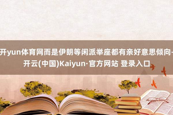 开yun体育网而是伊朗等闲派举座都有亲好意思倾向-开云(中国)Kaiyun·官方网站 登录入口