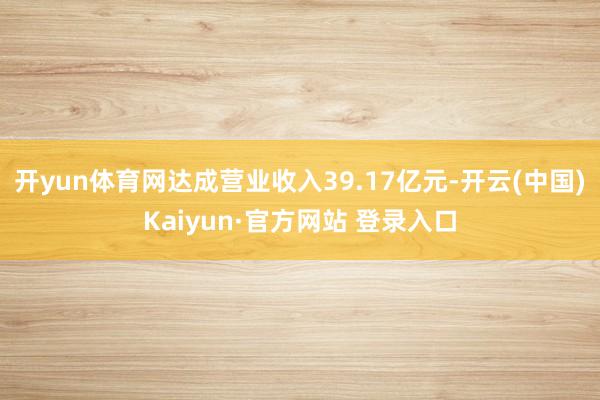 开yun体育网达成营业收入39.17亿元-开云(中国)Kaiyun·官方网站 登录入口