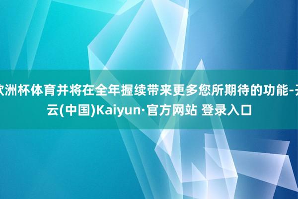 欧洲杯体育并将在全年握续带来更多您所期待的功能-开云(中国)Kaiyun·官方网站 登录入口