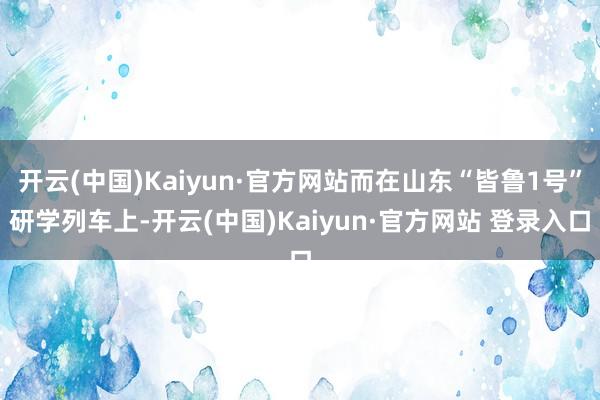 开云(中国)Kaiyun·官方网站而在山东“皆鲁1号”研学列车上-开云(中国)Kaiyun·官方网站 登录入口