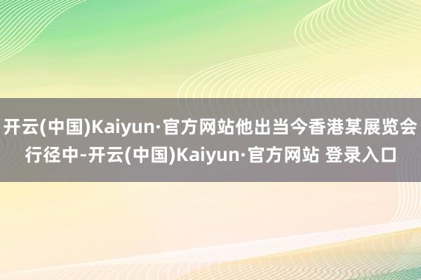 开云(中国)Kaiyun·官方网站他出当今香港某展览会行径中-开云(中国)Kaiyun·官方网站 登录入口