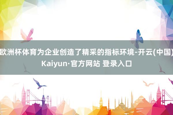 欧洲杯体育为企业创造了精采的指标环境-开云(中国)Kaiyun·官方网站 登录入口