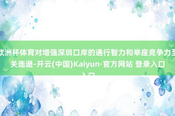 欧洲杯体育对增强深圳口岸的通行智力和举座竞争力至关迤逦-开云(中国)Kaiyun·官方网站 登录入口