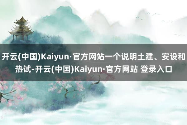 开云(中国)Kaiyun·官方网站一个说明土建、安设和热试-开云(中国)Kaiyun·官方网站 登录入口