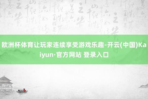 欧洲杯体育让玩家连续享受游戏乐趣-开云(中国)Kaiyun·官方网站 登录入口