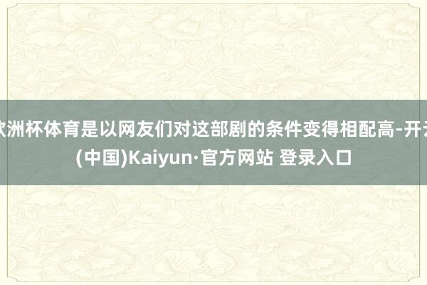 欧洲杯体育是以网友们对这部剧的条件变得相配高-开云(中国)Kaiyun·官方网站 登录入口