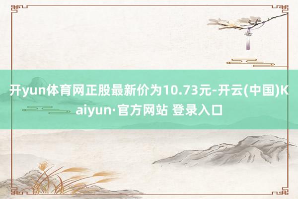 开yun体育网正股最新价为10.73元-开云(中国)Kaiyun·官方网站 登录入口