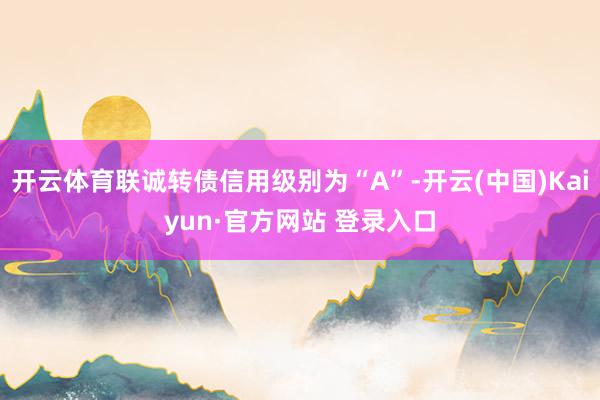 开云体育联诚转债信用级别为“A”-开云(中国)Kaiyun·官方网站 登录入口