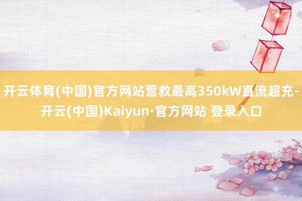 开云体育(中国)官方网站营救最高350kW直流超充-开云(中国)Kaiyun·官方网站 登录入口