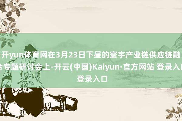开yun体育网在3月23日下昼的寰宇产业链供应链融合专题研讨会上-开云(中国)Kaiyun·官方网站 登录入口