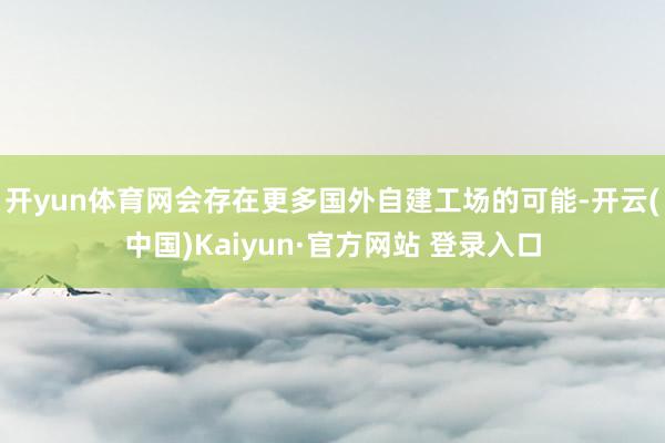 开yun体育网会存在更多国外自建工场的可能-开云(中国)Kaiyun·官方网站 登录入口
