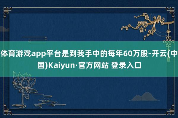 体育游戏app平台是到我手中的每年60万股-开云(中国)Kaiyun·官方网站 登录入口