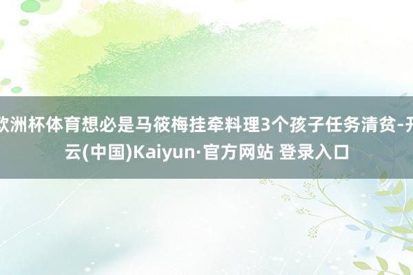 欧洲杯体育想必是马筱梅挂牵料理3个孩子任务清贫-开云(中国)Kaiyun·官方网站 登录入口