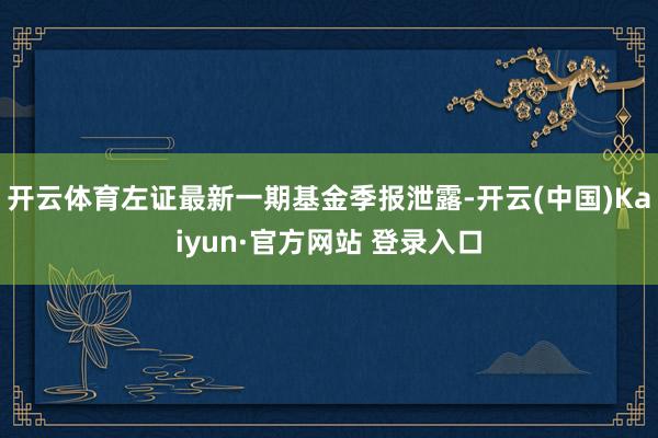 开云体育左证最新一期基金季报泄露-开云(中国)Kaiyun·官方网站 登录入口