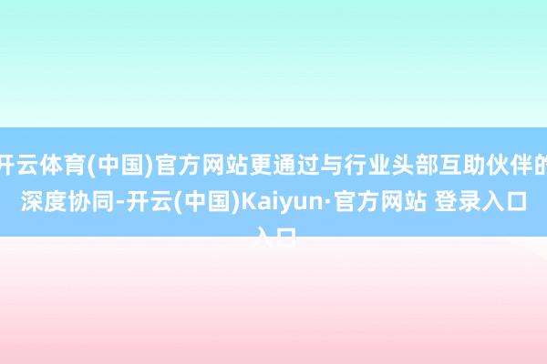 开云体育(中国)官方网站更通过与行业头部互助伙伴的深度协同-开云(中国)Kaiyun·官方网站 登录入口