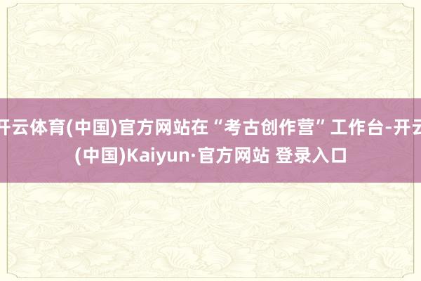 开云体育(中国)官方网站在“考古创作营”工作台-开云(中国)Kaiyun·官方网站 登录入口