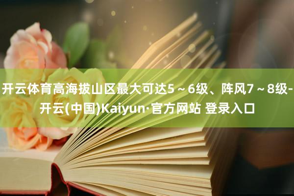 开云体育高海拔山区最大可达5～6级、阵风7～8级-开云(中国)Kaiyun·官方网站 登录入口