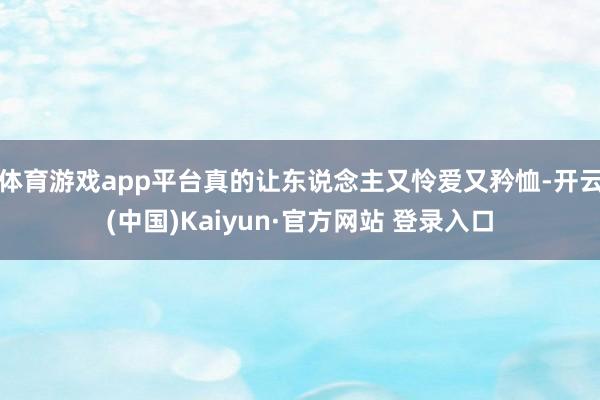 体育游戏app平台真的让东说念主又怜爱又矜恤-开云(中国)Kaiyun·官方网站 登录入口