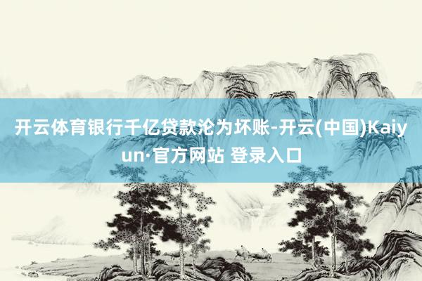 开云体育银行千亿贷款沦为坏账-开云(中国)Kaiyun·官方网站 登录入口