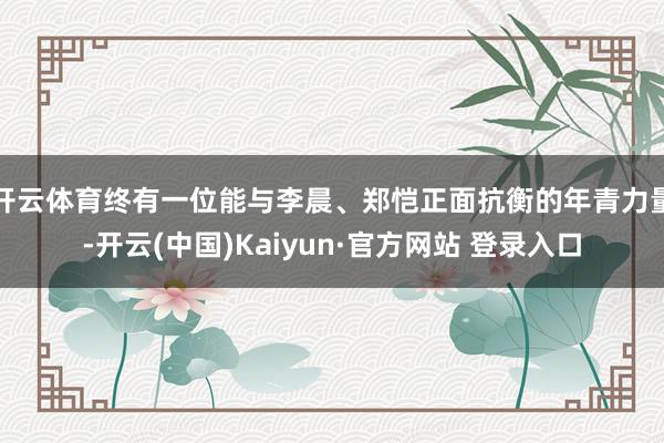 开云体育终有一位能与李晨、郑恺正面抗衡的年青力量-开云(中国)Kaiyun·官方网站 登录入口