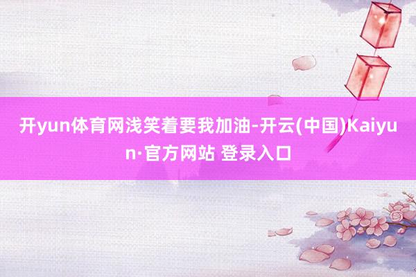 开yun体育网浅笑着要我加油-开云(中国)Kaiyun·官方网站 登录入口