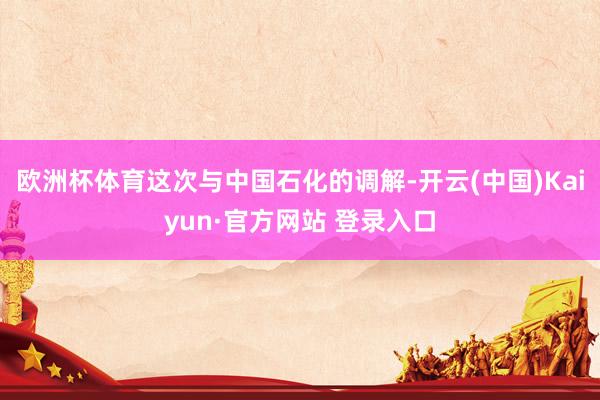 欧洲杯体育这次与中国石化的调解-开云(中国)Kaiyun·官方网站 登录入口