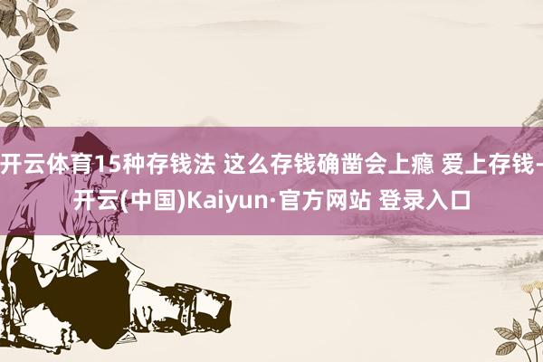 开云体育15种存钱法 这么存钱确凿会上瘾 爱上存钱-开云(中国)Kaiyun·官方网站 登录入口
