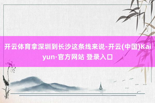 开云体育拿深圳到长沙这条线来说-开云(中国)Kaiyun·官方网站 登录入口