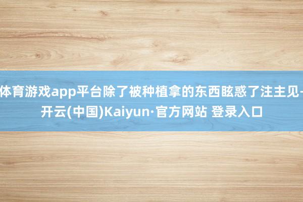 体育游戏app平台除了被种植拿的东西眩惑了注主见-开云(中国)Kaiyun·官方网站 登录入口